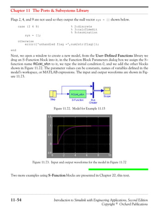 Chapter 11 The Ports & Subsystems Library
11−54 Introduction to Simulink with Engineering Applications, Second Edition
Copyright © Orchard Publications
Flags 2, 4, and 9 are not used so they output the null vector sys = [] shown below.
case {2 4 9} % 2:discrete
% 3:calcTimeHit
% 9:termination
sys = [];
otherwise
error(['unhandled flag =',num2str(flag)]);
end
Next, we open a window to create a new model, from the User−Defined Functions library we
drag an S−Function block into it, in the Function Block Parameters dialog box we assign the S−
function name RCckt_sfcn to it, we type the initial condition 0, and we add the other blocks
shown in Figure 11.72. The parameter values can be constants, names of variables defined in the
model’s workspace, or MATLAB expressions. The input and output waveforms are shown in Fig-
ure 11.73.
Figure 11.72. Model for Example 11.15
Figure 11.73. Input and output waveforms for the model in Figure 11.72
Two more examples using S−Function blocks are presented in Chapter 20, this text.
 