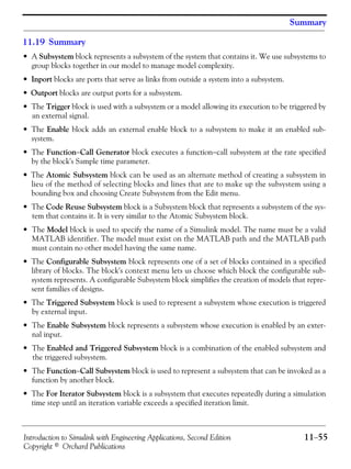 Introduction to Simulink with Engineering Applications, Second Edition 11−55
Copyright © Orchard Publications
Summary
11.19 Summary
• A Subsystem block represents a subsystem of the system that contains it. We use subsystems to
group blocks together in our model to manage model complexity.
• Inport blocks are ports that serve as links from outside a system into a subsystem.
• Outport blocks are output ports for a subsystem.
• The Trigger block is used with a subsystem or a model allowing its execution to be triggered by
an external signal.
• The Enable block adds an external enable block to a subsystem to make it an enabled sub-
system.
• The Function−Call Generator block executes a function−call subsystem at the rate specified
by the block's Sample time parameter.
• The Atomic Subsystem block can be used as an alternate method of creating a subsystem in
lieu of the method of selecting blocks and lines that are to make up the subsystem using a
bounding box and choosing Create Subsystem from the Edit menu.
• The Code Reuse Subsystem block is a Subsystem block that represents a subsystem of the sys-
tem that contains it. It is very similar to the Atomic Subsystem block.
• The Model block is used to specify the name of a Simulink model. The name must be a valid
MATLAB identifier. The model must exist on the MATLAB path and the MATLAB path
must contain no other model having the same name.
• The Configurable Subsystem block represents one of a set of blocks contained in a specified
library of blocks. The block's context menu lets us choose which block the configurable sub-
system represents. A configurable Subsystem block simplifies the creation of models that repre-
sent families of designs.
• The Triggered Subsystem block is used to represent a subsystem whose execution is triggered
by external input.
• The Enable Subsystem block represents a subsystem whose execution is enabled by an exter-
nal input.
• The Enabled and Triggered Subsystem block is a combination of the enabled subsystem and
the triggered subsystem.
• The Function−Call Subsystem block is used to represent a subsystem that can be invoked as a
function by another block.
• The For Iterator Subsystem block is a subsystem that executes repeatedly during a simulation
time step until an iteration variable exceeds a specified iteration limit.
 