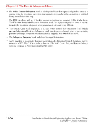 Chapter 11 The Ports & Subsystems Library
11−56 Introduction to Simulink with Engineering Applications, Second Edition
Copyright © Orchard Publications
• The While Iterator Subsystem block is a Subsystem block that is pre−configured to serve as a
starting point for creating a subsystem that executes repeatedly while a condition is satisfied
during a simulation time step.
• The If block, along with an If Action subsystem, implements standard C−like if−else logic.
The If Action Subsystem block is a Subsystem block that is pre−configured to serve as a start-
ing point for creating a subsystem whose execution is triggered by an If block.
• The Switch Case block implement a C−like switch control flow statement. The Switch
Action Subsystem block is a Subsystem block that is pre−configured to serve as a starting
point for creating a subsystem whose execution is triggered by a Switch Case block.
• The Subsystem Examples block includes a library of S−functions.
• An S−function is a computer language description of a Simulink block. S−functions can be
written in MATLAB, C, C++, Ada, or Fortran. Files in C, C++, Ada, and Fortran S−func-
tions are compiled as mex−files using the mex utility.
 