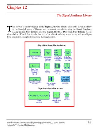 Introduction to Simulink with Engineering Applications, Second Edition 12−1
Copyright © Orchard Publications
Chapter 12
The Signal Attributes Library
his chapter is an introduction to the Signal Attributes library. This is the eleventh library
in the Simulink group of libraries and consists of two sub−libraries, the Signal Attribute
Manipulation Sub−Library, and the Signal Attribute Detection Sub−Library blocks
shown below. We will describe the function of each block included in this library and we will per-
form simulation examples to illustrate their application.
T
 