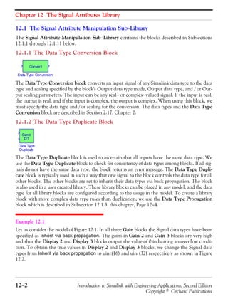Chapter 12 The Signal Attributes Library
12−2 Introduction to Simulink with Engineering Applications, Second Edition
Copyright © Orchard Publications
12.1 The Signal Attribute Manipulation Sub−Library
The Signal Attribute Manipulation Sub−Library contains the blocks described in Subsections
12.1.1 through 12.1.11 below.
12.1.1 The Data Type Conversion Block
The Data Type Conversion block converts an input signal of any Simulink data type to the data
type and scaling specified by the block's Output data type mode, Output data type, and / or Out-
put scaling parameters. The input can be any real− or complex−valued signal. If the input is real,
the output is real, and if the input is complex, the output is complex. When using this block, we
must specify the data type and / or scaling for the conversion. The data types and the Data Type
Conversion block are described in Section 2.17, Chapter 2.
12.1.2 The Data Type Duplicate Block
The Data Type Duplicate block is used to ascertain that all inputs have the same data type. We
use the Data Type Duplicate block to check for consistency of data types among blocks. If all sig-
nals do not have the same data type, the block returns an error message. The Data Type Dupli-
cate block is typically used in such a way that one signal to the block controls the data type for all
other blocks. The other blocks are set to inherit their data types via back propagation. The block
is also used in a user created library. These library blocks can be placed in any model, and the data
type for all library blocks are configured according to the usage in the model. To create a library
block with more complex data type rules than duplication, we use the Data Type Propagation
block which is described in Subsection 12.1.3, this chapter, Page 12−4.
Example 12.1
Let us consider the model of Figure 12.1. In all three Gain blocks the Signal data types have been
specified as Inherit via back propagation. The gains in Gain 2 and Gain 3 blocks are very high
and thus the Display 2 and Display 3 blocks output the value of 0 indicating an overflow condi-
tion. To obtain the true values in Display 2 and Display 3 blocks, we change the Signal data
types from Inherit via back propagation to uint(16) and uint(32) respectively as shown in Figure
12.2.
 