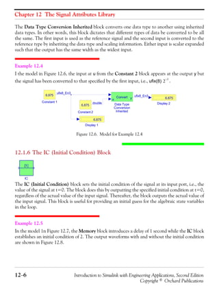 Chapter 12 The Signal Attributes Library
12−6 Introduction to Simulink with Engineering Applications, Second Edition
Copyright © Orchard Publications
The Data Type Conversion Inherited block converts one data type to another using inherited
data types. In other words, this block dictates that different types of data be converted to be all
the same. The first input is used as the reference signal and the second input is converted to the
reference type by inheriting the data type and scaling information. Either input is scalar expanded
such that the output has the same width as the widest input.
Example 12.4
I the model in Figure 12.6, the input at u from the Constant 2 block appears at the output y but
the signal has been converted to that specified by the first input, i.e., ufix(8) .
Figure 12.6. Model for Example 12.4
12.1.6 The IC (Initial Condition) Block
The IC (Initial Condition) block sets the initial condition of the signal at its input port, i.e., the
value of the signal at t=0. The block does this by outputting the specified initial condition at t=0,
regardless of the actual value of the input signal. Thereafter, the block outputs the actual value of
the input signal. This block is useful for providing an initial guess for the algebraic state variables
in the loop.
Example 12.5
In the model 1n Figure 12.7, the Memory block introduces a delay of 1 second while the IC block
establishes an initial condition of 2. The output waveforms with and without the initial condition
are shown in Figure 12.8.
2
3–
Display 2
6.875
Display 1
6.875
Data Type
Conversion
Inherited
u yConvert
Constant 2
6.875
Constant 1
6.875
ufix8_En3
ufix8_En3
double
 