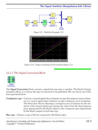 Introduction to Simulink with Engineering Applications, Second Edition 12−7
Copyright © Orchard Publications
The Signal Attribute Manipulation Sub−Library
Figure 12.7. Model for Example 12.5
Figure 12.8. Output waveforms for the model in Figure 12.7
12.1.7 The Signal Conversion Block
The Signal Conversion block converts a signal from one type to another. The block's Output
parameter allows us to choose the type of conversion to be performed. We can choose one of the
four types listed below:
Contiguous copy − Converts a muxed signal whose elements occupy discontiguous areas of mem-
ory to a vector signal whose elements occupy contiguous areas of memory.
The block does this by allocating a contiguous area of memory for the ele-
ments of the muxed signal and copying the values from the discontiguous
areas (represented by the block's input) to the contiguous areas (represented
by the block's output) at each time step.
Bus copy − Outputs a copy of the bus connected to the block's input.
 