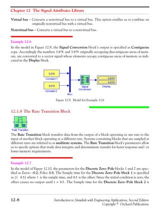 Chapter 12 The Signal Attributes Library
12−8 Introduction to Simulink with Engineering Applications, Second Edition
Copyright © Orchard Publications
Virtual bus − Converts a nonvirtual bus to a virtual bus. This option enables us to combine an
originally nonvirtual bus with a virtual bus.
Nonvirtual bus − Converts a virtual bus to a nonvirtual bus.
Example 12.6
In the model in Figure 12.9, the Signal Conversion block’s output is specified as Contiguous
copy. Accordingly the numbers and originally occupying discontiguous areas of mem-
ory, are converted to a vector signal whose elements occupy contiguous areas of memory as indi-
cated in the Display block.
Figure 12.9. Model for Example 12.6
12.1.8 The Rate Transition Block
The Rate Transition block transfers data from the output of a block operating at one rate to the
input of another block operating at a different rate. Systems containing blocks that are sampled at
different rates are referred to as multirate systems. The Rate Transition block's parameters allow
us to specify options that trade data integrity and deterministic transfer for faster response and / or
lower memory requirements.
Example 12.7
In the model of Figure 12.10, the parameters for the Discrete Zero−Pole blocks 1 and 2 are spec-
ified as Zeros: −0.2, Poles: 0.5. The Sample time for the Discrete Zero−Pole block 1 is specified
as where is the sample time, and is the offset. Since the initial condition is zero, the
offset causes no output until . The Sample time for the Discrete Zero−Pole block 2 is
5.878 5.879
1 0.5[ ] 1 0.5
t 0.5=
 
