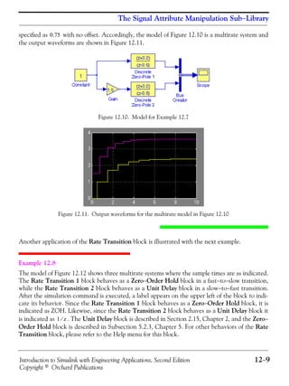 Introduction to Simulink with Engineering Applications, Second Edition 12−9
Copyright © Orchard Publications
The Signal Attribute Manipulation Sub−Library
specified as with no offset. Accordingly, the model of Figure 12.10 is a multirate system and
the output waveforms are shown in Figure 12.11.
Figure 12.10. Model for Example 12.7
Figure 12.11. Output waveforms for the multirate model in Figure 12.10
Another application of the Rate Transition block is illustrated with the next example.
Example 12.8
The model of Figure 12.12 shows three multirate systems where the sample times are as indicated.
The Rate Transition 1 block behaves as a Zero−Order Hold block in a fast−to−slow transition,
while the Rate Transition 2 block behaves as a Unit Delay block in a slow−to−fast transition.
After the simulation command is executed, a label appears on the upper left of the block to indi-
cate its behavior. Since the Rate Transition 1 block behaves as a Zero−Order Hold block, it is
indicated as ZOH. Likewise, since the Rate Transition 2 block behaves as a Unit Delay block it
is indicated as . The Unit Delay block is described in Section 2.15, Chapter 2, and the Zero−
Order Hold block is described in Subsection 5.2.3, Chapter 5. For other behaviors of the Rate
Transition block, please refer to the Help menu for this block.
0.75
1 z⁄
 