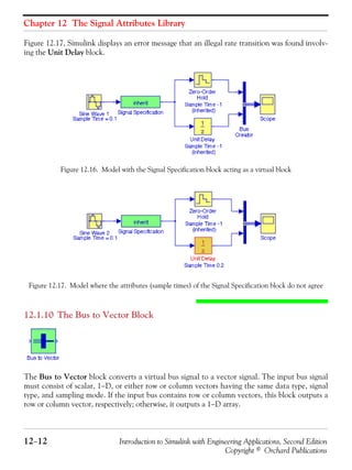 Chapter 12 The Signal Attributes Library
12−12 Introduction to Simulink with Engineering Applications, Second Edition
Copyright © Orchard Publications
Figure 12.17, Simulink displays an error message that an illegal rate transition was found involv-
ing the Unit Delay block.
Figure 12.16. Model with the Signal Specification block acting as a virtual block
Figure 12.17. Model where the attributes (sample times) of the Signal Specification block do not agree
12.1.10 The Bus to Vector Block
The Bus to Vector block converts a virtual bus signal to a vector signal. The input bus signal
must consist of scalar, 1−D, or either row or column vectors having the same data type, signal
type, and sampling mode. If the input bus contains row or column vectors, this block outputs a
row or column vector, respectively; otherwise, it outputs a 1−D array.
 