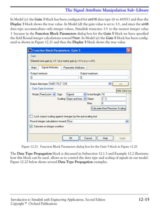 Introduction to Simulink with Engineering Applications, Second Edition 12−15
Copyright © Orchard Publications
The Signal Attribute Manipulation Sub−Library
In Model (c) the Gain 3 block has been configured for uint16 data type ( ) and thus the
Display 3 block shows the true value. In Model (d) the gain value is set to , and since the uint8
data type accommodates only integer values, Simulink truncates to the nearest integer value
because in the Function Block Parameters dialog box for the Gain 5 block we have specified
the field Round integer calculations toward Floor. In Model (e) the Gain 5 block has been config-
ured as shown in Figure 12.21 and thus the Display 5 block shows the true value.
Figure 12.21. Function Block Parameters dialog box for the Gain 5 block in Figure 12.20
The Data Type Propagation block is discussed in Subsection 12.1.3 and Example 12.2 illustrates
how this block can be used. allows us to control the data type and scaling of signals in our model.
Figure 12.22 below shows several Data Type Propagation examples.
0 to 65535
3.5
3.5
3
 