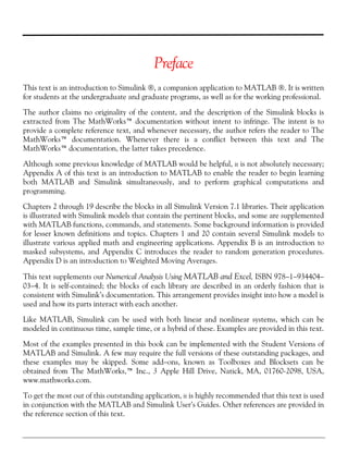 Preface
This text is an introduction to Simulink ®, a companion application to MATLAB ®. It is written
for students at the undergraduate and graduate programs, as well as for the working professional.
The author claims no originality of the content, and the description of the Simulink blocks is
extracted from The MathWorks™ documentation without intent to infringe. The intent is to
provide a complete reference text, and whenever necessary, the author refers the reader to The
MathWorks™ documentation. Whenever there is a conflict between this text and The
MathWorks™ documentation, the latter takes precedence.
Although some previous knowledge of MATLAB would be helpful, it is not absolutely necessary;
Appendix A of this text is an introduction to MATLAB to enable the reader to begin learning
both MATLAB and Simulink simultaneously, and to perform graphical computations and
programming.
Chapters 2 through 19 describe the blocks in all Simulink Version 7.1 libraries. Their application
is illustrated with Simulink models that contain the pertinent blocks, and some are supplemented
with MATLAB functions, commands, and statements. Some background information is provided
for lesser known definitions and topics. Chapters 1 and 20 contain several Simulink models to
illustrate various applied math and engineering applications. Appendix B is an introduction to
masked subsystems, and Appendix C introduces the reader to random generation procedures.
Appendix D is an introduction to Weighted Moving Averages.
This text supplements our Numerical Analysis Using MATLAB and Excel, ISBN 978−1−934404−
03−4. It is self-contained; the blocks of each library are described in an orderly fashion that is
consistent with Simulink’s documentation. This arrangement provides insight into how a model is
used and how its parts interact with each another.
Like MATLAB, Simulink can be used with both linear and nonlinear systems, which can be
modeled in continuous time, sample time, or a hybrid of these. Examples are provided in this text.
Most of the examples presented in this book can be implemented with the Student Versions of
MATLAB and Simulink. A few may require the full versions of these outstanding packages, and
these examples may be skipped. Some add−ons, known as Toolboxes and Blocksets can be
obtained from The MathWorks,™ Inc., 3 Apple Hill Drive, Natick, MA, 01760-2098, USA,
www.mathworks.com.
To get the most out of this outstanding application, it is highly recommended that this text is used
in conjunction with the MATLAB and Simulink User’s Guides. Other references are provided in
the reference section of this text.
 