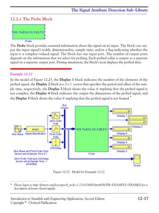 Introduction to Simulink with Engineering Applications, Second Edition 12−17
Copyright © Orchard Publications
The Signal Attribute Detection Sub−Library
12.2.1 The Probe Block
The Probe block provides essential information about the signal on its input. The block can out-
put the input signal's width, dimensionality, sample time, and/or a flag indicating whether the
input is a complex−valued signal. The block has one input port. The number of output ports
depends on the information that we select for probing. Each probed value is output as a separate
signal on a separate output port. During simulation, the block's icon displays the probed data.
Example 12.12
In the model of Figure 12.23, the Display 1 block indicates the number of the elements of the
probed signal, the Display 2 block is a vector that specifies the period and offset of the sam-
ple time, respectively, the Display 3 block shows the value implying that the probed signal is
not complex, the Display 4 block indicates the output the dimensions of the probed signal, and
the Display 5 block shows the value implying that the probed signal is not framed.*
Figure 12.23. Model for Example 12.12
* Please logon to http://festvox.org/docs/speech_tools−1.2.0/x15608.htm#SIGPR−EXAMPLE−FRAMES for a
description of frame−based signals.
2 1×
0
0
 