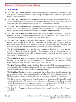 Chapter 12 The Signal Attributes Library
12−20 Introduction to Simulink with Engineering Applications, Second Edition
Copyright © Orchard Publications
12.3 Summary
• The Data Type Conversion block converts an input signal of any Simulink data type to the
data type and scaling specified by the block's Output data type mode, Output data type, and/or
Output scaling parameters.
• The Data Type Duplicate block is used to ascertain that all inputs have the same data type.
We use the Data Type Duplicate block to check for consistency of data types among blocks. If
all signals do not have the same data type, the block returns an error message.
• The Data Type Propagation block allows us to control the data type and scaling of signals in
our model. We can use this block in conjunction with fixed−point blocks that have their Spec-
ify data type and scaling parameter configured to Inherit via back propagation.
• The Data Type Scaling Strip block removes the scaling off a fixed point signal. It maps the
input data type to the smallest built in data type that has enough data bits to hold the input.
The stored integer value of the input is the value of the output.
• The Data Type Conversion Inherited block converts one data type to another using inher-
ited data types. In other words, this block commands that different types of data be converted
to be all the same. The first input is used as the reference signal and the second input is con-
verted to the reference type by inheriting the data type and scaling information.
• The IC (Initial Condition) block sets the initial condition of the signal at its input port, i.e.,
the value of the signal at t=0. The block does this by outputting the specified initial condition
at t=0, regardless of the actual value of the input signal. Thereafter, the block outputs the
actual value of the input signal.
• The Signal Conversion block converts a signal from one type to another. The block's Output
parameter lets us select the type of conversion to be performed. We can choose one of four
types: Contiguous copy, Bus copy, Virtual bus, or Nonvirtual bus.
• The Rate Transition block transfers data from the output of a block operating at one rate to
the input of another block operating at a different rate. Systems containing blocks that are
sampled at different rates are referred to as multirate systems.
• The Signal Specification block allows us to specify the attributes of the signal connected to its
input and output ports. If the specified attributes conflict with the attributes specified by the
blocks connected to its ports, Simulink displays an error at the beginning of a simulation.
• The Bus to Vector block converts a virtual bus signal to a vector signal. The input bus signal
must consist of scalar, 1−D, or either row or column vectors having the same data type, signal
type, and sampling mode. If the input bus contains row or column vectors, this block outputs a
row or column vector, respectively; otherwise, it outputs a 1−D array.
• The Data Type Propagation Examples block contains example uses of Data Type Propaga-
tion blocks.
 
