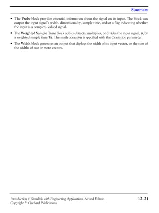 Introduction to Simulink with Engineering Applications, Second Edition 12−21
Copyright © Orchard Publications
Summary
• The Probe block provides essential information about the signal on its input. The block can
output the input signal's width, dimensionality, sample time, and/or a flag indicating whether
the input is a complex−valued signal.
• The Weighted Sample Time block adds, subtracts, multiplies, or divides the input signal, u, by
a weighted sample time Ts. The math operation is specified with the Operation parameter.
• The Width block generates an output that displays the width of its input vector, or the sum of
the widths of two or more vectors.
 