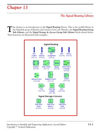 Introduction to Simulink with Engineering Applications, Second Edition 13−1
Copyright © Orchard Publications
Chapter 13
The Signal Routing Library
his chapter is an introduction to the Signal Routing library. This is the twelfth library in
the Simulink group of libraries and consists of two sub−libraries, the Signal Routing Group
Sub−Library, and the Signal Storage & Access Group Sub−Library blocks shown below.
Their functions are illustrated with examples.
T
 