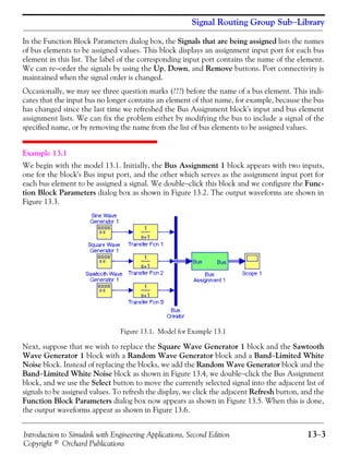 Introduction to Simulink with Engineering Applications, Second Edition 13−3
Copyright © Orchard Publications
Signal Routing Group Sub−Library
In the Function Block Parameters dialog box, the Signals that are being assigned lists the names
of bus elements to be assigned values. This block displays an assignment input port for each bus
element in this list. The label of the corresponding input port contains the name of the element.
We can re−order the signals by using the Up, Down, and Remove buttons. Port connectivity is
maintained when the signal order is changed.
Occasionally, we may see three question marks (???) before the name of a bus element. This indi-
cates that the input bus no longer contains an element of that name, for example, because the bus
has changed since the last time we refreshed the Bus Assignment block's input and bus element
assignment lists. We can fix the problem either by modifying the bus to include a signal of the
specified name, or by removing the name from the list of bus elements to be assigned values.
Example 13.1
We begin with the model 13.1. Initially, the Bus Assignment 1 block appears with two inputs,
one for the block's Bus input port, and the other which serves as the assignment input port for
each bus element to be assigned a signal. We double−click this block and we configure the Func-
tion Block Parameters dialog box as shown in Figure 13.2. The output waveforms are shown in
Figure 13.3.
Figure 13.1. Model for Example 13.1
Next, suppose that we wish to replace the Square Wave Generator 1 block and the Sawtooth
Wave Generator 1 block with a Random Wave Generator block and a Band−Limited White
Noise block. Instead of replacing the blocks, we add the Random Wave Generator block and the
Band−Limited White Noise block as shown in Figure 13.4, we double−click the Bus Assignment
block, and we use the Select button to move the currently selected signal into the adjacent list of
signals to be assigned values. To refresh the display, we click the adjacent Refresh button, and the
Function Block Parameters dialog box now appears as shown in Figure 13.5. When this is done,
the output waveforms appear as shown in Figure 13.6.
 
