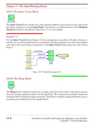 Chapter 13 The Signal Routing Library
13−8 Introduction to Simulink with Engineering Applications, Second Edition
Copyright © Orchard Publications
13.1.7 The Index Vector Block
The Index Vector block switches the output between different inputs based on the value of the
first input, referred to as the Control Input. This block is an implementation of the Multiport
Switch block which is described in Subsection 13.1.11, this chapter.
Example 13.3
For the Index Vector block in Figure 13.9, the parameters are specified as Number of inputs 2,
and the Use zero−based indexing box is unchecked. All other parameters are left in their default
state. Since the Control Input is specified as 2, the Index Vector block outputs the value of Data
Input 2.
Figure 13.9. Model for Example 13.3
13.1.8 The Merge Block
The Merge block combines its inputs into a single output line whose value at any time is equal to
the most recently computed output of its driving blocks. We can specify any number of inputs by
setting the block's Number of inputs parameter. This block is useful in creating alternately execut-
ing subsystems as illustrated by the example below.
 
