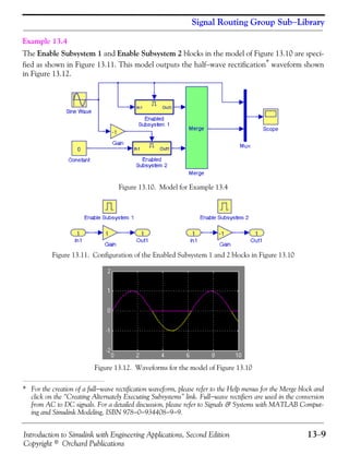 Introduction to Simulink with Engineering Applications, Second Edition 13−9
Copyright © Orchard Publications
Signal Routing Group Sub−Library
Example 13.4
The Enable Subsystem 1 and Enable Subsystem 2 blocks in the model of Figure 13.10 are speci-
fied as shown in Figure 13.11. This model outputs the half−wave rectification* waveform shown
in Figure 13.12.
Figure 13.10. Model for Example 13.4
Figure 13.11. Configuration of the Enabled Subsystem 1 and 2 blocks in Figure 13.10
Figure 13.12. Waveforms for the model of Figure 13.10
* For the creation of a full−wave rectification waveform, please refer to the Help menus for the Merge block and
click on the “Creating Alternately Executing Subsystems” link. Full−wave rectifiers are used in the conversion
from AC to DC signals. For a detailed discussion, please refer to Signals & Systems with MATLAB Comput-
ing and Simulink Modeling, ISBN 978−0−934408−9−9.
 