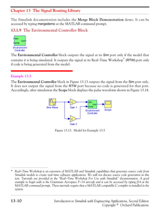 Chapter 13 The Signal Routing Library
13−10 Introduction to Simulink with Engineering Applications, Second Edition
Copyright © Orchard Publications
The Simulink documentation includes the Merge Block Demonstration demo. It can be
accessed by typing mergedemo at the MATLAB command prompt.
13.1.9 The Environmental Controller Block
The Environmental Controller block outputs the signal at its Sim port only if the model that
contains it is being simulated. It outputs the signal at its Real−Time Workshop* (RTW) port only
if code is being generated from the model.
Example 13.5
The Environmental Controller block in Figure 13.13 outputs the signal from the Sim port only.
It does not output the signal from the RTW port because no code is generated for that port.
Accordingly, after simulation the Scope block displays the pulse waveform shown in Figure 13.14.
Figure 13.13. Model for Example 13.5
* Real−Time Workshop is an extension of MATLAB and Simulink capabilities that generates source code from
Simulink models to create real−time software applications. We will not discuss source code generation in this
text. Tutorials are provided in the “Real−Time Workshop For Use with Simulink” documentation. A good
example to begin with is the Grumman Aerospace F−14 aircraft and it can be accessed by typing f14 at the
MATLAB command prompt. These tutorials require that a MATLAB compatible C compiler is installed in the
system.
 