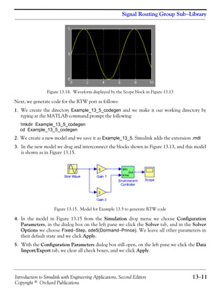 Introduction to Simulink with Engineering Applications, Second Edition 13−11
Copyright © Orchard Publications
Signal Routing Group Sub−Library
Figure 13.14. Waveform displayed by the Scope block in Figure 13.13
Next, we generate code for the RTW port as follows:
1. We create the directory Example_13_5_codegen and we make it our working directory by
typing at the MATLAB command prompt the following:
!mkdir Example_13_5_codegen
cd Example_13_5_codegen
2. We create a new model and we save it as Example_13_5. Simulink adds the extension .mdl
3. In the new model we drag and interconnect the blocks shown in Figure 13.13, and this model
is shown as in Figure 13.15.
Figure 13.15. Model for Example 13.5 to generate RTW code
4. In the model in Figure 13.15 from the Simulation drop menu we choose Configuration
Parameters, in the dialog box on the left pane we click the Solver tab, and in the Solver
Options we choose Fixed−Step, ode5(Dormand−Prince). We leave all other parameters in
their default state and we click Apply.
5. With the Configuration Parameters dialog box still open, on the left pane we click the Data
Import/Export tab, we clear all check boxes, and we click Apply.
 