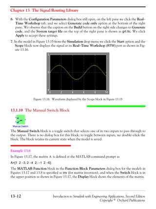 Chapter 13 The Signal Routing Library
13−12 Introduction to Simulink with Engineering Applications, Second Edition
Copyright © Orchard Publications
6. With the Configuration Parameters dialog box still open, on the left pane we click the Real−
Time Workshop tab, and we select Generate code only option at the bottom of the right
pane. We observe that the caption on the Build button on the right side changes to Generate
code, and the System target file on the top of the right pane is shown as grt.tlc. We click
Apply to accept these settings.
7. In the model in Figure 13.15 from the Simulation drop menu we click the Start option and the
Scope block now displays the signal at its Real−Time Workshop (RTW) port as shown in Fig-
ure 13.16.
Figure 13.16. Waveform displayed by the Scope block in Figure 13.15
13.1.10 The Manual Switch Block
The Manual Switch block is a toggle switch that selects one of its two inputs to pass through to
the output. There is no dialog box for this block; to toggle between inputs, we double−click the
block. The block retains its current state when the model is saved.
Example 13.6
In Figure 13.17, the matrix is defined at the MATLAB command prompt as
A=[1 2 −3; 2 −4 2; −1 2 −6];
The MATLAB Function block in the Function Block Parameters dialog box for the models in
Figures 13.17 and 13.8 is specified as inv (for matrix inversion), and when the Switch block is in
the upper position as shown in Figure 13.17, the Display block shows the elements of the matrix.
A
 