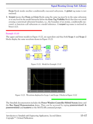 Introduction to Simulink with Engineering Applications, Second Edition 13−17
Copyright © Orchard Publications
Signal Routing Group Sub−Library
From block inside another conditionally executed subsystem. A global tag name is not
enclosed.
3. Scoped means that From and Goto blocks using the same tag must be in the same subsystem
or at any level in the model hierarchy below the Goto Tag Visibility block that does not entail
crossing a nonvirtual subsystem boundary, i.e., the boundary of an atomic, conditionally exe-
cuted, or function−call subsystem or a model reference. A scoped tag name is enclosed in
braces ({}).
Example 13.10
The upper and lower models in Figure 13.22, are equivalent and thus both Scope 1 and Scope 2
blocks display the same waveform shown in Figure 13.23.
Figure 13.22. Model for Example 13.10
Figure 13.23. Waveform displayed in Scope 1 and Scope 2 blocks in Figure 13.22
The Simulink documentation includes the Power Window Controller Hybrid System demo and
the Bus Signal Demonstration demo. They can be accessed by typing powerwindow01 &
powerwindow02 and busdemo at the MATLAB command prompt.
 