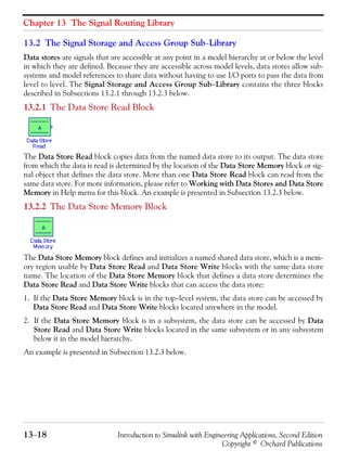 Chapter 13 The Signal Routing Library
13−18 Introduction to Simulink with Engineering Applications, Second Edition
Copyright © Orchard Publications
13.2 The Signal Storage and Access Group Sub−Library
Data stores are signals that are accessible at any point in a model hierarchy at or below the level
in which they are defined. Because they are accessible across model levels, data stores allow sub-
systems and model references to share data without having to use I/O ports to pass the data from
level to level. The Signal Storage and Access Group Sub−Library contains the three blocks
described in Subsections 13.2.1 through 13.2.3 below.
13.2.1 The Data Store Read Block
The Data Store Read block copies data from the named data store to its output. The data store
from which the data is read is determined by the location of the Data Store Memory block or sig-
nal object that defines the data store. More than one Data Store Read block can read from the
same data store. For more information, please refer to Working with Data Stores and Data Store
Memory in Help menu for this block. An example is presented in Subsection 13.2.3 below.
13.2.2 The Data Store Memory Block
The Data Store Memory block defines and initializes a named shared data store, which is a mem-
ory region usable by Data Store Read and Data Store Write blocks with the same data store
name. The location of the Data Store Memory block that defines a data store determines the
Data Store Read and Data Store Write blocks that can access the data store:
1. If the Data Store Memory block is in the top−level system, the data store can be accessed by
Data Store Read and Data Store Write blocks located anywhere in the model.
2. If the Data Store Memory block is in a subsystem, the data store can be accessed by Data
Store Read and Data Store Write blocks located in the same subsystem or in any subsystem
below it in the model hierarchy.
An example is presented in Subsection 13.2.3 below.
 