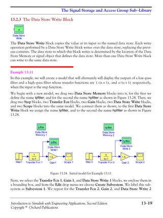 Introduction to Simulink with Engineering Applications, Second Edition 13−19
Copyright © Orchard Publications
The Signal Storage and Access Group Sub−Library
13.2.3 The Data Store Write Block
The Data Store Write block copies the value at its input to the named data store. Each write
operation performed by a Data Store Write block writes over the data store, replacing the previ-
ous contents. The data store to which this block writes is determined by the location of the Data
Store Memory or signal object that defines the data store. More than one Data Store Write block
can write to the same data store.
Example 13.11
In this example, we will create a model that will alternately will display the outputs of a low−pass
filter and a high−pass filter whose transfer functions are , and respectively,
when the input is the step function.
We begin with a new model, we drag two Data Store Memory blocks into it, for the first we
define the name lpfilter, and for the second the name hpfilter as shown in Figure 13.24. Then, we
drag two Step blocks, two Transfer Fcn blocks, two Gain blocks, two Data Store Write blocks,
and two Scope blocks into the same model. We connect them as shown, to the first Data Store
Write block we assign the name lpfilter, and to the second the name hpfilter as shown in Figure
13.24.
Figure 13.24. Initial model for Example 13.11
Next, we select the Transfer Fcn 1, Gain 1, and Data Store Write 1 blocks, we enclose them in
a bounding box, and from the Edit drop menu we choose Create Subsystem. We label this sub-
system as Subsystem 1. We repeat for the Transfer Fcn 2, Gain 2, and Data Store Write 2
1 s 1+( )⁄ s s 1+( )⁄
 