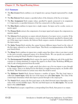 Chapter 13 The Signal Routing Library
13−22 Introduction to Simulink with Engineering Applications, Second Edition
Copyright © Orchard Publications
13.3 Summary
• The Bus Creator block combines a set of signals into a group of signals represented by a single
line.
• The Bus Selector block outputs a specified subset of the elements of the bus at its input.
• The Bus Assignment block assigns values, specified by signals connected to its assignment
(:=) input ports, to specified elements of the bus connected to its Bus input port.
• The Mux block combines its inputs into a single output. An input can be a scalar, vector, or
matrix signal.
• The Demux block extracts the components of an input signal and outputs the components as
separate signals.
• The Selector block generates as output selected elements of an input vector or matrix. If the
input type is vector, the block outputs a vector of selected elements specified by element indi-
ces. If the input type is matrix, the Selector block outputs a matrix of elements selected from
the input matrix.
• The Index Vector block switches the output between different inputs based on the value of
the first input, referred to as the Control Input. This block is an implementation of the Multi-
port Switch block.
• The Merge block combines its inputs into a single output line whose value at any time is equal
to the most recently computed output of its driving blocks. We can specify any number of
inputs by setting the block's Number of inputs parameter.
• The Environmental Controller block outputs the signal at its Sim port only if the model that
contains it is being simulated. It outputs the signal at its Real−Time Workshop (RTW) port
only if code is being generated from the model.
• The Manual Switch block is a toggle switch that selects one of its two inputs to pass through
to the output. There is no dialog box for this block; to toggle between inputs, we double−click
the block. The block retains its current state when the model is saved.
• The Multiport Switch block chooses between a number of inputs. The first (top) input is
called the control input, while the rest of the inputs are called data inputs. The value of the
control input determines which data input is passed through to the output port.
• The Switch block outputs the first (top) input or the third (bottom) input depending on the
value of the second (middle) input. The first and third inputs are the data inputs. The second
input is the control input.
• The From block accepts a signal from a corresponding Goto block, then passes it as output.
 