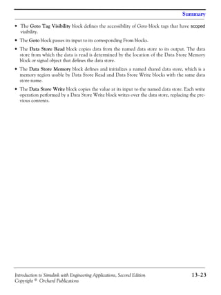 Introduction to Simulink with Engineering Applications, Second Edition 13−23
Copyright © Orchard Publications
Summary
• The Goto Tag Visibility block defines the accessibility of Goto block tags that have scoped
visibility.
• The Goto block passes its input to its corresponding From blocks.
• The Data Store Read block copies data from the named data store to its output. The data
store from which the data is read is determined by the location of the Data Store Memory
block or signal object that defines the data store.
• The Data Store Memory block defines and initializes a named shared data store, which is a
memory region usable by Data Store Read and Data Store Write blocks with the same data
store name.
• The Data Store Write block copies the value at its input to the named data store. Each write
operation performed by a Data Store Write block writes over the data store, replacing the pre-
vious contents.
 