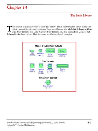 Introduction to Simulink with Engineering Applications, Second Edition 14−1
Copyright © Orchard Publications
Chapter 14
The Sinks Library
his chapter is an introduction to the Sinks library. This is the thirteenth library in the Sim-
ulink group of libraries and consists of three sub−libraries, the Model & Subsystem Out-
puts Sub−Library, the Data Viewers Sub−Library, and the Simulation Control Sub−
Library blocks shown below. Their functions are illustrated with examples.
T
 