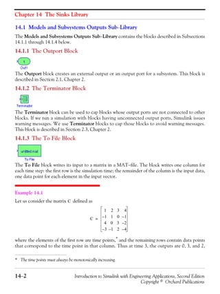 Chapter 14 The Sinks Library
14−2 Introduction to Simulink with Engineering Applications, Second Edition
Copyright © Orchard Publications
14.1 Models and Subsystems Outputs Sub−Library
The Models and Subsystems Outputs Sub−Library contains the blocks described in Subsections
14.1.1 through 14.1.4 below.
14.1.1 The Outport Block
The Outport block creates an external output or an output port for a subsystem. This block is
described in Section 2.1, Chapter 2.
14.1.2 The Terminator Block
The Terminator block can be used to cap blocks whose output ports are not connected to other
blocks. If we run a simulation with blocks having unconnected output ports, Simulink issues
warning messages. We use Terminator blocks to cap those blocks to avoid warning messages.
This block is described in Section 2.3, Chapter 2.
14.1.3 The To File Block
The To File block writes its input to a matrix in a MAT−file. The block writes one column for
each time step: the first row is the simulation time; the remainder of the column is the input data,
one data point for each element in the input vector.
Example 14.1
Let us consider the matrix defined as
where the elements of the first row are time points,* and the remaining rows contain data points
that correspond to the time point in that column. Thus at time 3, the outputs are 0, 3, and 2,
* The time points must always be monotonically increasing.
C
C
1 2 3 4
1– 1 0 1–
4 0 3 2–
3– 1– 2 4–
=
 