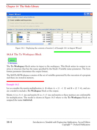 Chapter 14 The Sinks Library
14−4 Introduction to Simulink with Engineering Applications, Second Edition
Copyright © Orchard Publications
Figure 14.2. Displaying the contents of matrix C of Example 14.1 in Import Wizard
14.1.4 The To Workspace Block
The To Workspace block writes its input to the workspace. This block writes its output to an
array or structure that has the name specified by the block's Variable name parameter. The Save
format parameter determines the output format.
The MATLAB Workspace consists of the set of variables generated by the execution of a program
and these are stored in memory.
Example 14.2
Let us consider the matrix multiplication where and , and cre-
ate a model to include a To Workspace block at the output.
Matrix is a size and matrix is a size and matrix so these matrices are conformable
for multiplication. The model is shown in Figure 14.3 where to the To Workspace block we
assigned the name matrixmult.
A B⋅ A 1 1 2–[ ]'= B 2 3 4[ ]=
A 3 1× B 1 3×
 