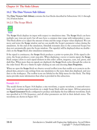 Chapter 14 The Sinks Library
14−6 Introduction to Simulink with Engineering Applications, Second Edition
Copyright © Orchard Publications
14.2 The Data Viewers Sub−Library
The Data Viewers Sub−Library contains the four blocks described in Subsections 14.2.1 through
14.2.4 below.below.
14.2.1 The Scope Block
The Scope block displays its input with respect to simulation time. The Scope block can have
multiple axes (one per port), but all axes have a common time range with independent y−axes.
This block allows us to adjust the amount of time and the range of input values displayed. We can
move and resize the Scope window and we can modify the Scope's parameter values during the
simulation. At the end of the simulation, Simulink transmits data to the connected Scopes but
does not automatically open the Scope windows. The signal(s) will be displayed when we double−
click on the Scope block after simulation termination.
If the signal is continuous, the Scope block produces a point−to−point plot. If the signal is dis-
crete, the Scope produces a stair−step plot. When displaying a vector or matrix signal, the Scope
block assigns colors to each signal element in this order: yellow, magenta, cyan, red, green, and
dark blue. When more than six signals are displayed, the Scope block cycles through the colors in
the order listed. We set y−limits by right−clicking an axis and choosing Axes Properties.
When we open the Scope block we observe several toolbar icons that enable us to zoom in on dis-
played data, preserve axis settings from one simulation to the next, limit data displayed, and save
data to the workspace. The toolbar icons are labeled in the Help menu for this block. The Help
menu provides more information than what is provided in this subsection.
Example 14.3
The model shown in Figure 14.4 displays a sine waveform, a square waveform, a sawtooth wave-
form, and a random signal waveform on a single Scope block with one input. All four generators
are Signal Generator blocks configured to produce and display the four different waveforms. Each
was specified at 0.2 Hz frequency, and all other parameters are left in their default states. The
waveforms are shown in Figure 14.5.
 