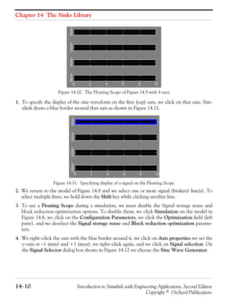 Chapter 14 The Sinks Library
14−10 Introduction to Simulink with Engineering Applications, Second Edition
Copyright © Orchard Publications
Figure 14.10. The Floating Scope of Figure 14.9 with 4 axes
1. To specify the display of the sine waveform on the first (top) axis, we click on that axis. Sim-
ulink draws a blue border around that axis as shown in Figure 14.11.
Figure 14.11. Specifying display of a signal on the Floating Scope
2. We return to the model of Figure 14.8 and we select one or more signal (broken) line(s). To
select multiple lines, we hold down the Shift key while clicking another line.
3. To use a Floating Scope during a simulation, we must disable the Signal storage reuse and
block reduction optimization options. To disable them, we click Simulation on the model in
Figure 14.8, we click on the Configuration Parameters, we click the Optimization field (left
pane), and we deselect the Signal storage reuse and Block reduction optimization parame-
ters.
4. We right−click the axis with the blue border around it, we click on Axis properties we set the
y−axis at −1 (min) and +1 (max), we right−click again, and we click on Signal selection. On
the Signal Selector dialog box shown in Figure 14.12 we choose the Sine Wave Generator.
 