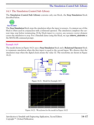 Introduction to Simulink with Engineering Applications, Second Edition 14−17
Copyright © Orchard Publications
The Simulation Control Sub−Library
14.3 The Simulation Control Sub−Library
The Simulation Control Sub−Library contains only one block, the Stop Simulation block
described below.
The Stop Simulation block stops the simulation when the input is nonzero. A common use of this
block is when used in conjunction with a relational operator. The simulation completes the cur-
rent time step before terminating. If the block input is a vector, any nonzero vector element
causes the simulation to stop. For a Simulink demo using this block, we type sldemo_absbrake at
the MATLAB command prompt.
Example 14.9
The model shown in Figure 14.21 uses a Stop Simulation block and a Relational Operator block
to terminate simulation when the first input is equal to the second input. We observe that the
simulation stops when the digital clock attains the value 10. The waveforms are shown in Figure
14.22.
Figure 14.21. Model for Example 14.9
Figure 14.22. Waveforms for the model in Figure 14.21
 
