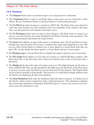 Chapter 14 The Sinks Library
14−18 Introduction to Simulink with Engineering Applications, Second Edition
Copyright © Orchard Publications
14.4 Summary
• The Outport block creates an external output or an output port for a subsystem.
• The Terminator block is used to cap blocks whose output ports are not connected to other
blocks. We use Terminator blocks to cap those blocks to avoid warning messages.
• The To File block writes its input to a matrix in a MAT−file. The block writes one column for
each time step: the first row is the simulation time; the remainder of the column is the input
data, one data point for each element in the input vector.
• The To Workspace block writes its input to the workspace. The block writes its output to an
array or structure that has the name specified by the block's Variable name parameter. The
Save format parameter determines the output format.
• The Scope block displays its input with respect to simulation time. The Scope block can have
multiple axes (one per port); all axes have a common time range with independent y−axes. We
can use a Bus Creator block to combine two or more signals to a Scope block with only one
input. We can also display the input signals to a Scope block with two or more inputs.
• The Floating scope is a Scope block that can display the signals carried on one or more lines.
• The XY Graph block displays an X−Y plot of its inputs in a MATLAB figure window. This
block plots data in the first input (the x direction) against data in the second input (the y
direction).
• The Display block shows the value of its input on its icon. The display formats are the same as
those of MATLAB. They are also specified in the Help menu for this block. If the block input
is an array, we must resize the block to see more than just the first element. The Display block
can be resized vertically or horizontally. The presence of a small black triangle indicates that
the block is not displaying all input array elements.
• The Stop Simulation block stops the simulation when the input is nonzero. A common use of
this block is when used in conjunction with a relational operator. The simulation completes
the current time step before terminating. If the block input is a vector, any nonzero vector ele-
ment causes the simulation to stop.
 