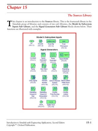 Introduction to Simulink with Engineering Applications, Second Edition 15−1
Copyright © Orchard Publications
Chapter 15
The Sources Library
his chapter is an introduction to the Sources library. This is the fourteenth library in the
Simulink group of libraries and consists of two sub−libraries, the Model & Subsystem
Inputs Sub−Library, and the Signal Generators Sub−Library blocks shown below. Their
functions are illustrated with examples.
T
 