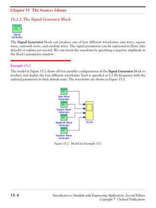 Chapter 15 The Sources Library
15−4 Introduction to Simulink with Engineering Applications, Second Edition
Copyright © Orchard Publications
15.2.2 The Signal Generator Block
The Signal Generator block can produce one of four different waveforms: sine wave, square
wave, sawtooth wave, and random wave. The signal parameters can be expressed in Hertz (the
default) or radians per second. We can invert the waveform by specifying a negative amplitude in
the block’s parameters window.
Example 15.2
The model in Figure 15.2 shows all four possible configurations of the Signal Generator block to
produce and display the four different waveforms. Each is specified at 0.2 Hz frequency with the
unlisted parameters in their default state. The waveforms are shown in Figure 15.3.
Figure 15.2. Model for Example 15.2
 