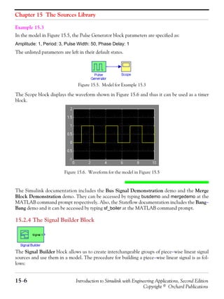 Chapter 15 The Sources Library
15−6 Introduction to Simulink with Engineering Applications, Second Edition
Copyright © Orchard Publications
Example 15.3
In the model in Figure 15.5, the Pulse Generator block parameters are specified as:
Amplitude: 1, Period: 3, Pulse Width: 50, Phase Delay: 1
The unlisted parameters are left in their default states.
Figure 15.5. Model for Example 15.3
The Scope block displays the waveform shown in Figure 15.6 and thus it can be used as a timer
block.
Figure 15.6. Waveform for the model in Figure 15.5
The Simulink documentation includes the Bus Signal Demonstration demo and the Merge
Block Demonstration demo. They can be accessed by typing busdemo and mergedemo at the
MATLAB command prompt respectively. Also, the Stateflow documentation includes the Bang−
Bang demo and it can be accessed by typing sf_boiler at the MATLAB command prompt.
15.2.4 The Signal Builder Block
The Signal Builder block allows us to create interchangeable groups of piece−wise linear signal
sources and use them in a model. The procedure for building a piece−wise linear signal is as fol-
lows:
 