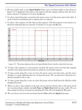 Introduction to Simulink with Engineering Applications, Second Edition 15−7
Copyright © Orchard Publications
The Signal Generators Sub−Library
1. We first double−click on the Signal Builder block, and a waveform similar to that shown in
Figure 15.7 is displayed. The points at the ends of each line segment indicate that this wave-
form is selected. To deselect it, we press the Esc key.
2. To select a particular point, we position the mouse cursor over that point and we left−click. A
circle is drawn around that point to indicate that it is selected.
3. To select a line segment, we left−click on that segment. That line segment is now shown as a
thick line indicating that it is selected. To deselect it, we press the Esc key.
Figure 15.7. Waveform displayed when the Signal Builder block is double−clicked the first time
4. To drag a line segment to a new position, we place the mouse cursor over that line segment
and the cursor shape shows the position in which we can drag the segment.
5. To drag a point along the y−axis, we move the mouse cursor over that point, and the cursor
changes to a circle indicating that we can drag that point. We can then move that point in a
direction parallel to the x−axis.
6. To drag a point along the x−axis, we select that point, and we hold down the Shift key while
dragging that point.
7. When we select a line segment on the time axis (x−axis) we observe that at the lower end of
the waveform display window the Left Point and Right Point fields become visible. We can
then reshape the given waveform by specifying the Time (T) and Amplitude (Y) points.
8. We can choose one of several waveforms listed in New under the Signal drop menu.
 