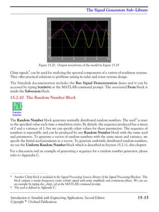Introduction to Simulink with Engineering Applications, Second Edition 15−15
Copyright © Orchard Publications
The Signal Generators Sub−Library
Figure 15.20. Output waveforms of the model in Figure 15.19
Chirp signals* can be used for analyzing the spectral components of a variety of nonlinear systems.
They offer practical solutions to problems arising in radar and sonar systems design.
The Simulink documentation includes the Bus Signal Demonstration demo and it can be
accessed by typing busdemo at the MATLAB command prompt. The associated From block is
inside the Subsystem block.
15.2.10 The Random Number Block
The Random Number block generates normally distributed random numbers. The seed† is reset
to the specified value each time a simulation starts. By default, the sequence produced has a mean
of 0 and a variance of 1, but we can specify other values for these parameters. The sequence of
numbers is repeatable and can be produced by any Random Number block with the same seed
and parameters. To generate a vector of random numbers with the same mean and variance, we
specify the Initial seed parameter as a vector. To generate uniformly distributed random numbers,
we use the Uniform Random Number block which is described in Section 15.2.11, this chapter.
For a discussion and an example of generating a sequence for a random number generator, please
refer to Appendix C.
* Another Chirp block is included in the Signal Processing Sources library of the Signal Processing Blockset. This
block outputs a swept−frequency cosine (chirp) signal with unity amplitude and continuous phase. We can see
an example by typing doc_chirp_ref at the MATLAB command prompt.
† The seed is defined in Appendix C.
 