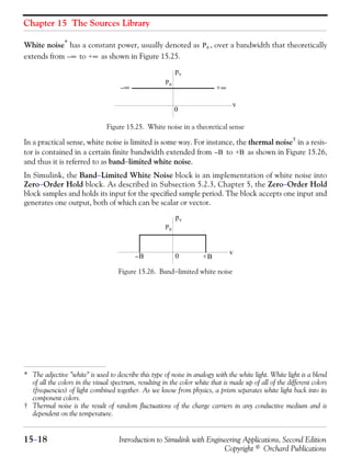 Chapter 15 The Sources Library
15−18 Introduction to Simulink with Engineering Applications, Second Edition
Copyright © Orchard Publications
White noise* has a constant power, usually denoted as , over a bandwidth that theoretically
extends from to as shown in Figure 15.25.
Figure 15.25. White noise in a theoretical sense
In a practical sense, white noise is limited is some way. For instance, the thermal noise† in a resis-
tor is contained in a certain finite bandwidth extended from to as shown in Figure 15.26,
and thus it is referred to as band−limited white noise.
In Simulink, the Band−Limited White Noise block is an implementation of white noise into
Zero−Order Hold block. As described in Subsection 5.2.3, Chapter 5, the Zero−Order Hold
block samples and holds its input for the specified sample period. The block accepts one input and
generates one output, both of which can be scalar or vector.
Figure 15.26. Band−limited white noise
* The adjective "white" is used to describe this type of noise in analogy with the white light. White light is a blend
of all the colors in the visual spectrum, resulting in the color white that is made up of all of the different colors
(frequencies) of light combined together. As we know from physics, a prism separates white light back into its
component colors.
† Thermal noise is the result of random fluctuations of the charge carriers in any conductive medium and is
dependent on the temperature.
P0
∞– +∞
∞– +∞
P0
pv
v
0
B– +B
B– +B
P0
pv
v
0
 