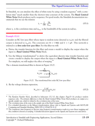 Introduction to Simulink with Engineering Applications, Second Edition 15−19
Copyright © Orchard Publications
The Signal Generators Sub−Library
In Simulink, we can simulate the effect of white noise by using a random sequence* with a corre-
lation time†
much smaller than the shortest time constant of the system. The Band−Limited
White Noise block produces such a sequence. For good results, the Simulink documentation rec-
ommends that we use the relation
(15.1)
where is the correlation time and is the bandwidth of the system in rad/sec.
Example 15.11
Consider an RC low−pass filter whose input is random noise denoted as and the filtered
output is denoted as . The constants are and . This network is
referred to as first order low−pass filter. For this filter we will:
a. Derive the transfer function for this filter and create a model to display the output when the
input is a Band−Limited White Noise block.
b. Use the bilinear transformation‡
to derive the equivalent discrete time transfer function and
create a model to display the output when the input is a Band−Limited White Noise block.
For simplicity, we will neglect the effect of warping.**
The s−domain transformed filter is shown in Figure 15.27.
Figure 15.27. The transformed first order RC low−pass filter
1. By the voltage division expression,
(15.2)
* The Random Number block, described in Subsection 15.2.10, this chapter, Page15−14, produces random
sequences also. The primary difference is that the Band−Limited White Noise block produces an output at a
specific sample rate, which is related to the correlation time of the noise.
† The correlation time of the noise is the sample rate of the Band−Limited White Noise block.
‡ For a detailed discussion on the bilinear transformation, please refer to Signals and Systems with MATLAB
Computing and Simulink Modeling, ISBN 978−0−9744239−9−9.
** The continuous−time frequency to discrete−time frequency transformation results in a non−linear mapping and
this condition is known as warping. A detailed discussion appears in the Signals and Systems text cited above.
tC
1
100
---------
2π
ωmax
-----------⋅=
tC ωmax
nin t( )
nout t( ) R 1 MΩ= C 1 μF=
R
Nin s( ) Nout s( )
+
−
+
−1 sC⁄
Nout s( )
1 sC⁄
R 1 sC⁄+
------------------------Nin s( )=
 