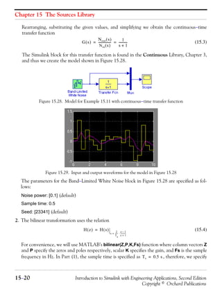 Chapter 15 The Sources Library
15−20 Introduction to Simulink with Engineering Applications, Second Edition
Copyright © Orchard Publications
Rearranging, substituting the given values, and simplifying we obtain the continuous−time
transfer function
(15.3)
The Simulink block for this transfer function is found in the Continuous Library, Chapter 3,
and thus we create the model shown in Figure 15.28.
Figure 15.28. Model for Example 15.11 with continuous−time transfer function
Figure 15.29. Input and output waveforms for the model in Figure 15.28
The parameters for the Band−Limited White Noise block in Figure 15.28 are specified as fol-
lows:
Noise power: [0.1] (default)
Sample time: 0.5
Seed: [23341] (default)
2. The bilinear transformation uses the relation
(15.4)
For convenience, we will use MATLAB’s bilinear(Z,P,K,Fs) function where column vectors Z
and P specify the zeros and poles respectively, scalar K specifies the gain, and Fs is the sample
frequency in Hz. In Part (1), the sample time is specified as , therefore, we specify
G s( )
Nout s( )
Nin s( )
----------------- 1
s 1+
-----------= =
H z( ) H s( )
s
2
Ts
------ z 1–
z 1+
------------⋅=
=
Ts 0.5 s=
 