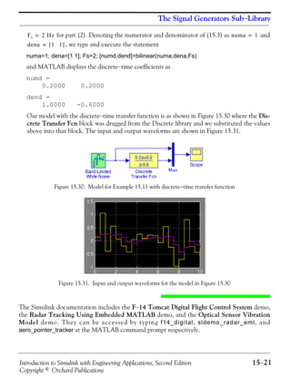 Introduction to Simulink with Engineering Applications, Second Edition 15−21
Copyright © Orchard Publications
The Signal Generators Sub−Library
for part (2). Denoting the numerator and denominator of (15.3) as and
, we type and execute the statement
numa=1; dena=[1 1]; Fs=2; [numd,dend]=bilinear(numa,dena,Fs)
and MATLAB displays the discrete−time coefficients as
numd =
0.2000 0.2000
dend =
1.0000 -0.6000
Our model with the discrete−time transfer function is as shown in Figure 15.30 where the Dis-
crete Transfer Fcn block was dragged from the Discrete library and we substituted the values
above into that block. The input and output waveforms are shown in Figure 15.31.
Figure 15.30. Model for Example 15.11 with discrete−time transfer function
Figure 15.31. Input and output waveforms for the model in Figure 15.30
The Simulink documentation includes the F−14 Tomcat Digital Flight Control System demo,
the Radar Tracking Using Embedded MATLAB demo, and the Optical Sensor Vibration
Model demo. They can be accessed by typing f14_digital, sldemo_radar_eml, and
aero_pointer_tracker at the MATLAB command prompt respectively.
Fs 2 Hz= numa 1=
dena 1 1[ ]=
 