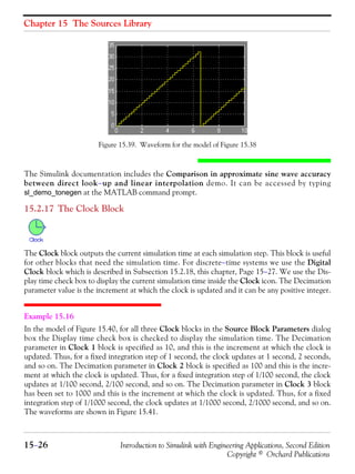 Chapter 15 The Sources Library
15−26 Introduction to Simulink with Engineering Applications, Second Edition
Copyright © Orchard Publications
Figure 15.39. Waveform for the model of Figure 15.38
The Simulink documentation includes the Comparison in approximate sine wave accuracy
between direct look−up and linear interpolation demo. It can be accessed by typing
sl_demo_tonegen at the MATLAB command prompt.
15.2.17 The Clock Block
The Clock block outputs the current simulation time at each simulation step. This block is useful
for other blocks that need the simulation time. For discrete−time systems we use the Digital
Clock block which is described in Subsection 15.2.18, this chapter, Page 15−27. We use the Dis-
play time check box to display the current simulation time inside the Clock icon. The Decimation
parameter value is the increment at which the clock is updated and it can be any positive integer.
Example 15.16
In the model of Figure 15.40, for all three Clock blocks in the Source Block Parameters dialog
box the Display time check box is checked to display the simulation time. The Decimation
parameter in Clock 1 block is specified as 10, and this is the increment at which the clock is
updated. Thus, for a fixed integration step of 1 second, the clock updates at 1 second, 2 seconds,
and so on. The Decimation parameter in Clock 2 block is specified as 100 and this is the incre-
ment at which the clock is updated. Thus, for a fixed integration step of 1/100 second, the clock
updates at 1/100 second, 2/100 second, and so on. The Decimation parameter in Clock 3 block
has been set to 1000 and this is the increment at which the clock is updated. Thus, for a fixed
integration step of 1/1000 second, the clock updates at 1/1000 second, 2/1000 second, and so on.
The waveforms are shown in Figure 15.41.
 