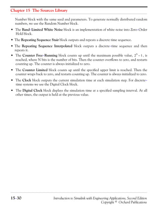 Chapter 15 The Sources Library
15−30 Introduction to Simulink with Engineering Applications, Second Edition
Copyright © Orchard Publications
Number block with the same seed and parameters. To generate normally distributed random
numbers, we use the Random Number block.
• The Band−Limited White Noise block is an implementation of white noise into Zero−Order
Hold block.
• The Repeating Sequence Stair block outputs and repeats a discrete time sequence.
• The Repeating Sequence Interpolated block outputs a discrete−time sequence and then
repeats it.
• The Counter Free−Running block counts up until the maximum possible value, , is
reached, where N bits is the number of bits. Then the counter overflows to zero, and restarts
counting up. The counter is always initialized to zero.
• The Counter Limited block counts up until the specified upper limit is reached. Then the
counter wraps back to zero, and restarts counting up. The counter is always initialized to zero.
• The Clock block outputs the current simulation time at each simulation step. For discrete−
time systems we use the Digital Clock block.
• The Digital Clock block displays the simulation time at a specified sampling interval. At all
other times, the output is held at the previous value.
2
N
1–
 