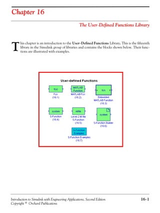 Introduction to Simulink with Engineering Applications, Second Edition 16−1
Copyright © Orchard Publications
Chapter 16
The User−Defined Functions Library
his chapter is an introduction to the User−Defined Functions Library. This is the fifteenth
library in the Simulink group of libraries and contains the blocks shown below. Their func-
tions are illustrated with examples.T
 