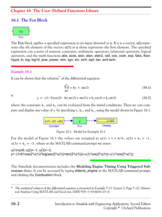 Chapter 16 The User−Defined Functions Library
16−2 Introduction to Simulink with Engineering Applications, Second Edition
Copyright © Orchard Publications
16.1 The Fcn Block
The Fcn block applies a specified expression to its input denoted as u. If u is a vector, u(i) repre-
sents the ith element of the vector; u(1) or u alone represents the first element. The specified
expression can consist of numeric constants, arithmetic operators, relational operators, logical
operators, and the math functions abs, acos, asin, atan, atan2, ceil, cos, cosh, exp, fabs, floor,
hypot, ln, log, log10, pow, power, rem, sgn, sin, sinh, sqrt, tan, and tanh.
Example 16.1
It can be shown that the solution*
of the differential equation
(16.1)
is
(16.2)
where the constants and can be evaluated from the initial conditions. Then we can com-
pute and display any value of by specifying , , and , using the model shown in Figure 16.1.
Figure 16.1. Model for Example 16.1
For the model of Figure 16.1 the values are assigned as , ,
, where at the MATLAB command prompt we enter:
u(1)=pi/6; u(2)=−1; u(3)=−3;
y=−(1/4)*cos(2*u(1))*log(sec(2*u(1))+tan(2*u(1)))+υ(2)*cos(2*u(1))+υ(3)*cos(2*u(1));
The Simulink documentation includes the Modeling Engine Timing Using Triggered Sub-
systems demo. It can be accessed by typing sldemo_engine at the MATLAB command prompt,
and clicking the Combustion block.
* The analytical solution of this differential equation is presented in Example 5.13, Section 5, Page 5−22, Numer-
ical Analysis Using MATLAB and Excel text, ISBN 978−1−934404−03−4.
d
2
y
dt
2
-------- 4y+ 2ttan=
y 1 4⁄( ) 2t 2t 2ttan+sec( ) k1 2t k2 2tsin+cos+ln⋅cos–=
k1 k2
y t k1 k2
u 1( ) t π 6⁄= = u 2( ) k1 1–= =
u 3( ) k2 3–= =
 