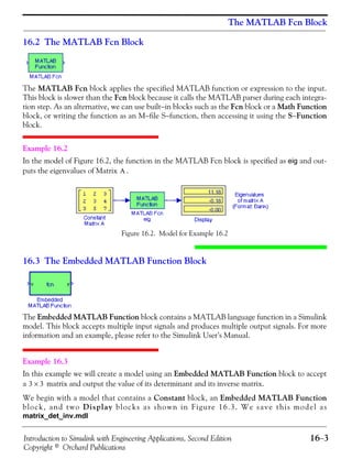 Introduction to Simulink with Engineering Applications, Second Edition 16−3
Copyright © Orchard Publications
The MATLAB Fcn Block
16.2 The MATLAB Fcn Block
The MATLAB Fcn block applies the specified MATLAB function or expression to the input.
This block is slower than the Fcn block because it calls the MATLAB parser during each integra-
tion step. As an alternative, we can use built−in blocks such as the Fcn block or a Math Function
block, or writing the function as an M−file S−function, then accessing it using the S−Function
block.
Example 16.2
In the model of Figure 16.2, the function in the MATLAB Fcn block is specified as eig and out-
puts the eigenvalues of Matrix .
Figure 16.2. Model for Example 16.2
16.3 The Embedded MATLAB Function Block
The Embedded MATLAB Function block contains a MATLAB language function in a Simulink
model. This block accepts multiple input signals and produces multiple output signals. For more
information and an example, please refer to the Simulink User’s Manual.
Example 16.3
In this example we will create a model using an Embedded MATLAB Function block to accept
a matrix and output the value of its determinant and its inverse matrix.
We begin with a model that contains a Constant block, an Embedded MATLAB Function
block, and two Display blocks as shown in Figure 16.3. We save this model as
matrix_det_inv.mdl
A
3 3×
 