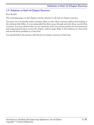 Introduction to Simulink with Engineering Applications, Second Edition 1−31
Copyright © Orchard Publications
Solutions to End−of−Chapter Exercises
1.5 Solutions to End−of−Chapter Exercises
Dear Reader:
The remaining pages on this chapter contain solutions to all end−of−chapter exercises.
You must, for your benefit, make an honest effort to solve these exercises without first looking at
the solutions that follow. It is recommended that first you go through and solve those you feel that
you know. For your solutions that you are uncertain, look over your procedures for inconsistencies
and computational errors, review the chapter, and try again. Refer to the solutions as a last resort
and rework those problems at a later date.
You should follow this practice with all end−of−chapter exercises in this book.
 