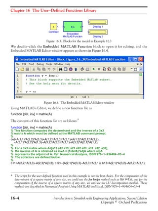 Chapter 16 The User−Defined Functions Library
16−4 Introduction to Simulink with Engineering Applications, Second Edition
Copyright © Orchard Publications
Figure 16.3. Blocks for the model in Example 16.3
We double−click the Embedded MATLAB Function block to open it for editing, and the
Embedded MATLAB Editor window appears as shown in Figure 16.4.
Figure 16.4. The Embedded MATLAB Editor window
Using MATLAB’s Editor, we define a new function file as
function [det, inv] = matrix(A)
The contents of this function file are as follows:*
function [det, inv] = matrix(A)
% This function computes the determinant and the inverse of a 3x3
% matrix A which must be defined at the MATLAB command prompt.
%
det=A(1,1)*A(2,2)*A(3,3)+A(1,2)*A(2,3)*A(3,1)+A(1,3)*A(2,1)*A(3,2)...
−A(3,1)*A(2,2)*A(1,3)−A(3,2)*A(2,3)*A(1,1)−A(3,3)*A(2,1)*A(1,2);
%
% For a 3x3 matrix where A=[a11 a12 a13; a21 a22 a23; a31 a32 a33],
% the inverse of A is obtained as invA = (1/detA)*adjA where adjA
% represents the adjoint of A. Ref: Numerical Analysis, ISBN 978−1−934404−03−4
% The cofactors are defined below.
%
b11=A(2,2)*A(3,3)−A(2,3)*A(3,2); b12=−(A(2,1)*A(3,3)−A(2,3)*A(3,1)); b13=A(2,1)*A(3,2)−A(2,2)*A(3,1);
* The script for the user defined function used in this example is not the best choice. For the computation of the
determinant of a square matrix of any size, we could use the for loops method such as for i=1:n, and for the
computation of the inverse of a square matrix of any size, we can use the LU decomposition method. These
methods are described in Numerical Analysis Using MATLAB and Excel, ISBN 978−1−934404−03−4
 